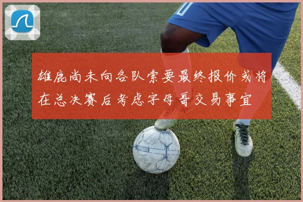 雄鹿尚未向各队索要最终报价或将在总决赛后考虑字母哥交易事宜