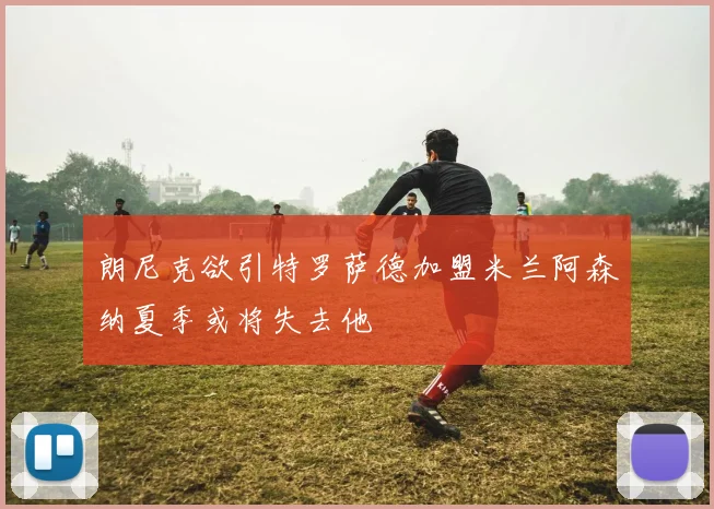朗尼克欲引特罗萨德加盟米兰阿森纳夏季或将失去他