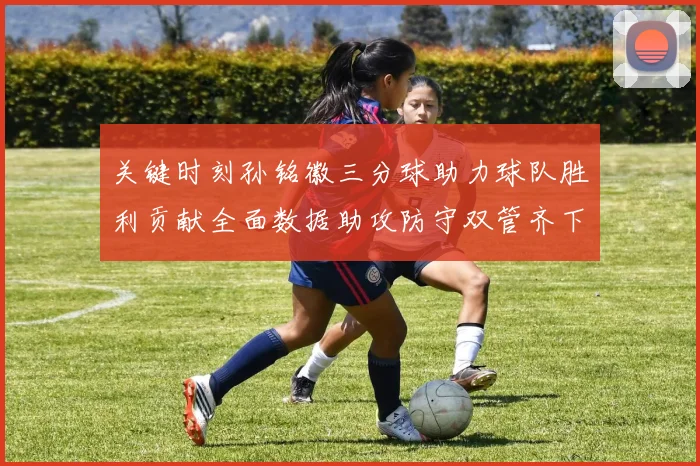关键时刻孙铭徽三分球助力球队胜利贡献全面数据助攻防守双管齐下