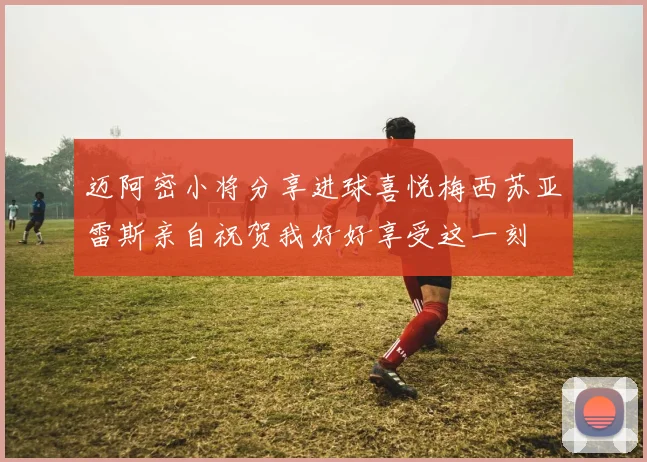 迈阿密小将分享进球喜悦梅西苏亚雷斯亲自祝贺我好好享受这一刻