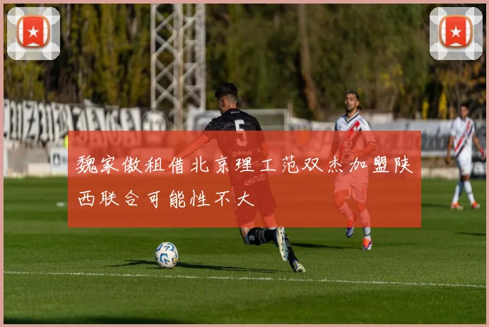 魏家傲租借北京理工范双杰加盟陕西联合可能性不大