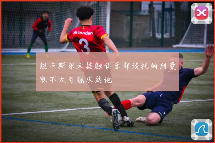 纽卡斯尔未接触俱乐部谈托纳利曼联不太可能求购他