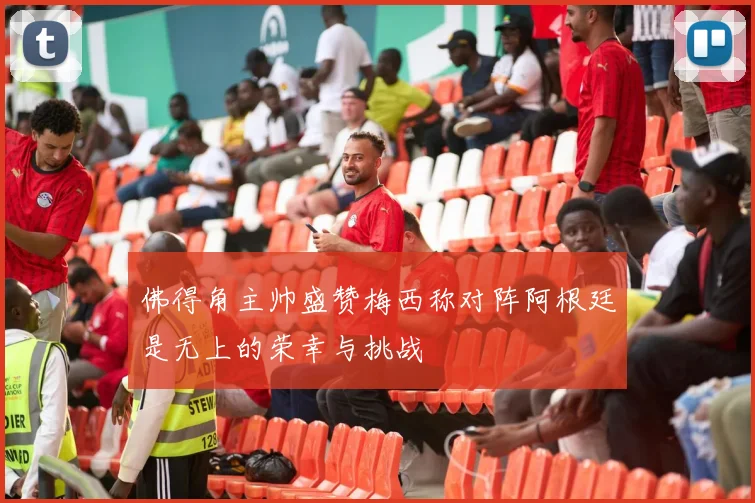 佛得角主帅盛赞梅西称对阵阿根廷是无上的荣幸与挑战