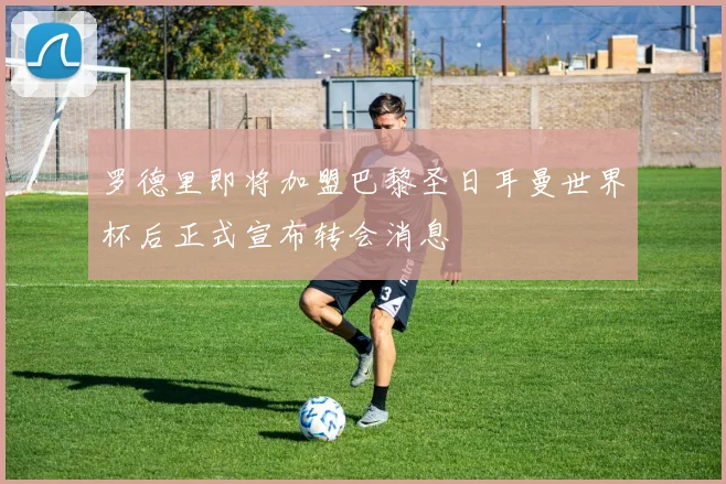 罗德里即将加盟巴黎圣日耳曼世界杯后正式宣布转会消息