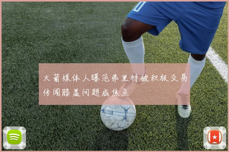 火箭媒体人曝范弗里特被积极交易传闻膝盖问题成焦点
