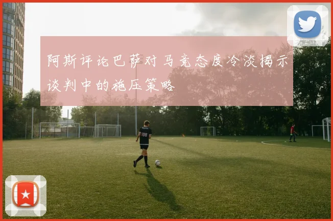 阿斯评论巴萨对马竞态度冷淡揭示谈判中的施压策略