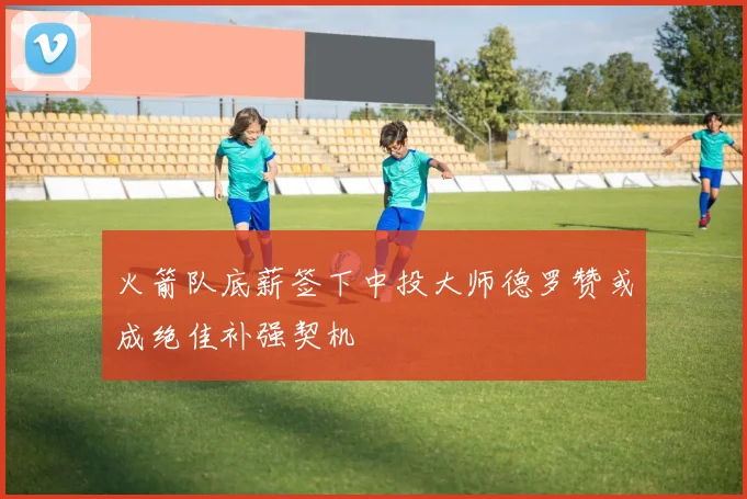火箭队底薪签下中投大师德罗赞或成绝佳补强契机
