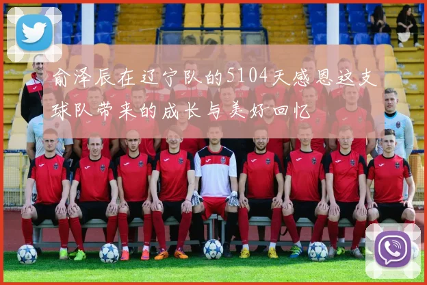 俞泽辰在辽宁队的5104天感恩这支球队带来的成长与美好回忆