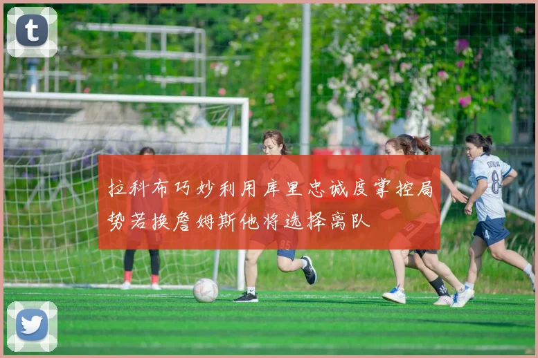 拉科布巧妙利用库里忠诚度掌控局势若换詹姆斯他将选择离队