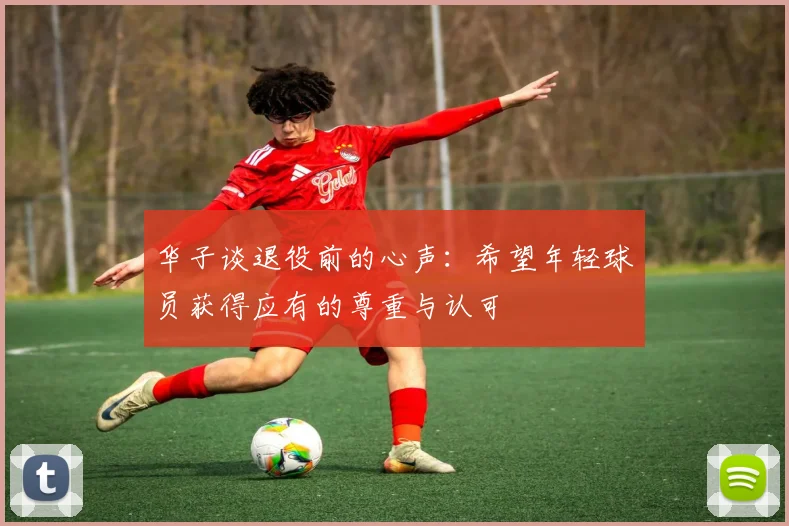 华子谈退役前的心声：希望年轻球员获得应有的尊重与认可