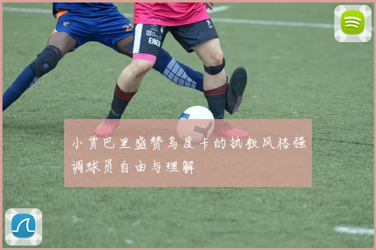 小贾巴里盛赞乌度卡的执教风格强调球员自由与理解