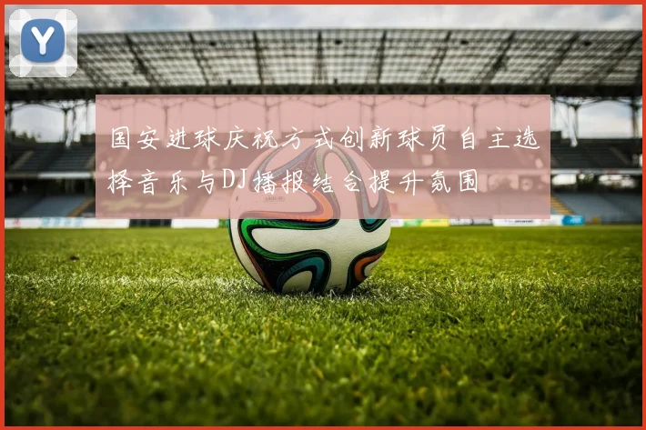国安进球庆祝方式创新球员自主选择音乐与DJ播报结合提升氛围