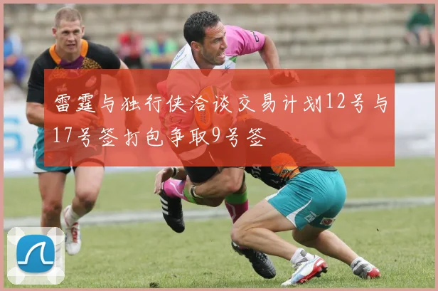 雷霆与独行侠洽谈交易计划12号与17号签打包争取9号签