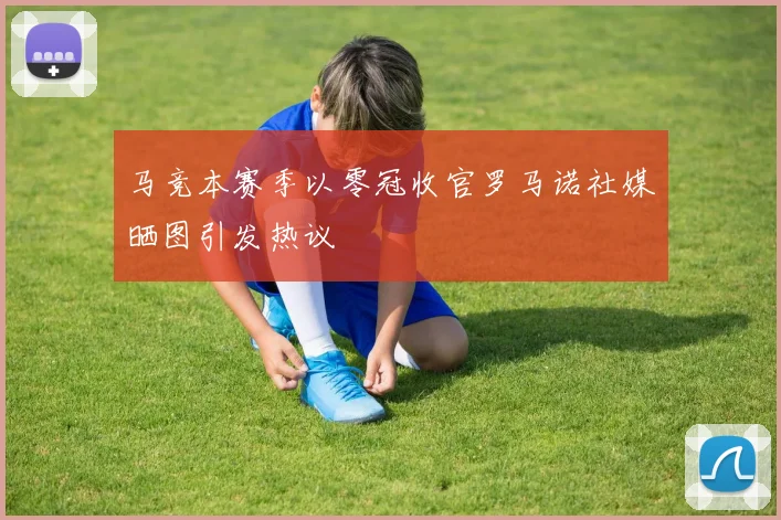 马竞本赛季以零冠收官罗马诺社媒晒图引发热议