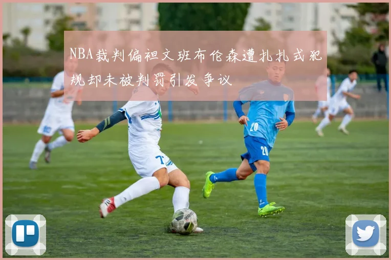 NBA裁判偏袒文班布伦森遭扎扎式犯规却未被判罚引发争议