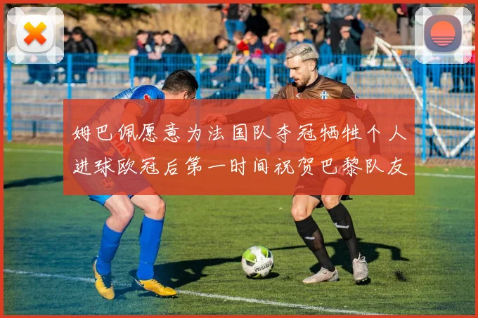 姆巴佩愿意为法国队夺冠牺牲个人进球欧冠后第一时间祝贺巴黎队友