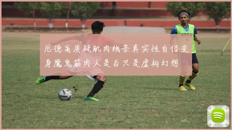 厄德高质疑肌肉线条真实性自信变身魔鬼筋肉人是否只是虚构幻想
