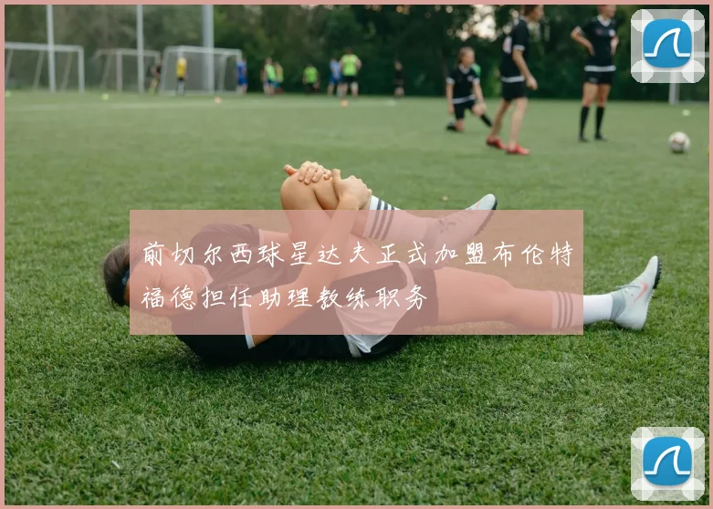 前切尔西球星达夫正式加盟布伦特福德担任助理教练职务