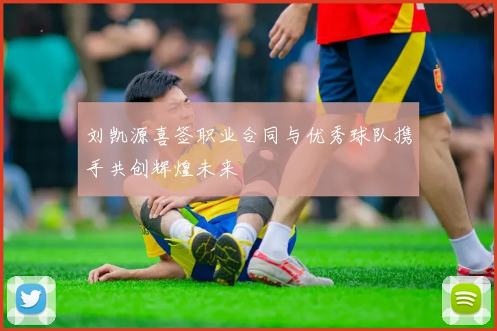 刘凯源喜签职业合同与优秀球队携手共创辉煌未来