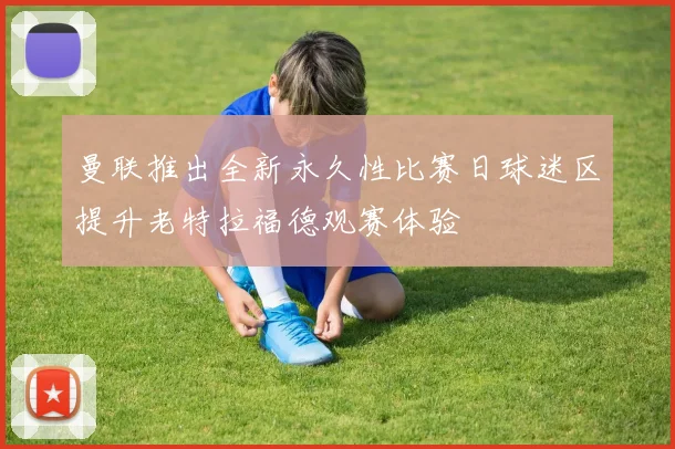 曼联推出全新永久性比赛日球迷区提升老特拉福德观赛体验
