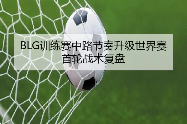 BLG训练赛中路节奏升级世界赛首轮战术复盘